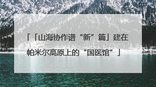 「山海协作谱“新”篇」建在帕米尔高原上的“国医馆”