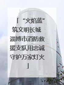 “火焰蓝”筑文明长城 淄博市消防救援支队用忠诚守护万家灯火