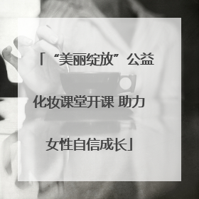 “美丽绽放”公益化妆课堂开课 助力女性自信成长
