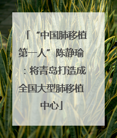 “中国肺移植第一人”陈静瑜：将青岛打造成全国大型肺移植中心