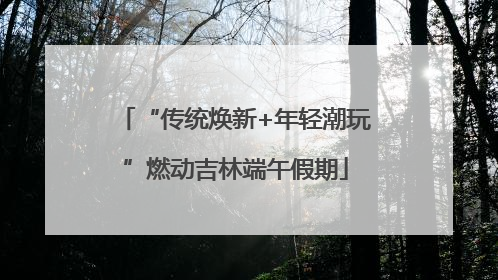 “传统焕新+年轻潮玩”燃动吉林端午假期