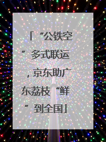 “公铁空”多式联运，京东助广东荔枝“鲜”到全国