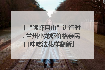 “嗦虾自由”进行时：兰州小龙虾价格亲民口味吃法花样翻新
