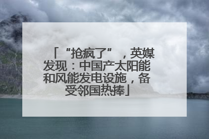 “抢疯了”，英媒发现：中国产太阳能和风能发电设施，备受邻国热捧