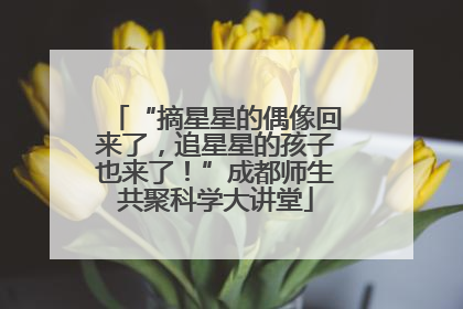 “摘星星的偶像回来了，追星星的孩子也来了！”成都师生共聚科学大讲堂