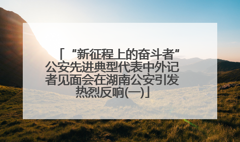 “新征程上的奋斗者”公安先进典型代表中外记者见面会在湖南公安引发热烈反响(一)
