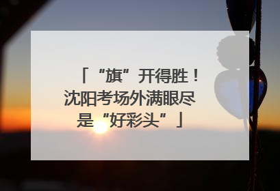 “旗”开得胜！沈阳考场外满眼尽是“好彩头”