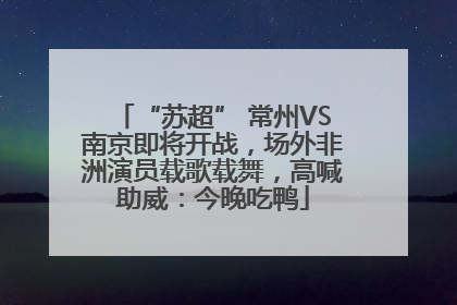 “苏超” 常州VS南京即将开战，场外非洲演员载歌载舞，高喊助威：今晚吃鸭