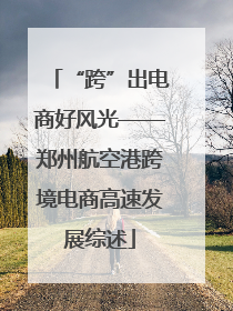 “跨”出电商好风光——郑州航空港跨境电商高速发展综述