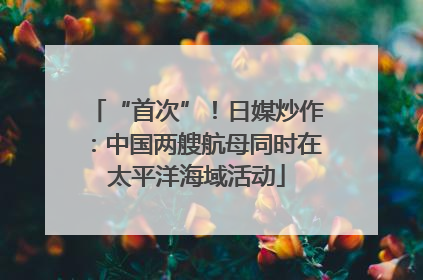 “首次”！日媒炒作：中国两艘航母同时在太平洋海域活动