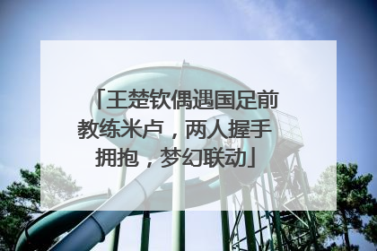 王楚钦偶遇国足前教练米卢，两人握手拥抱，梦幻联动