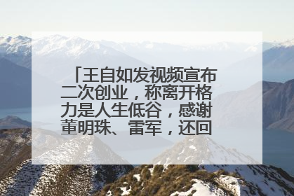 王自如发视频宣布二次创业，称离开格力是人生低谷，感谢董明珠、雷军，还回应了“工资条”：清楚自己要什么……