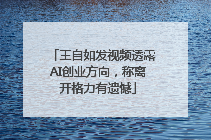 王自如发视频透露AI创业方向，称离开格力有遗憾