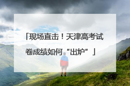 现场直击！天津高考试卷成绩如何“出炉”