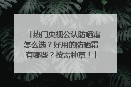 热门央视公认防晒霜怎么选？好用的防晒霜有哪些？按需种草！