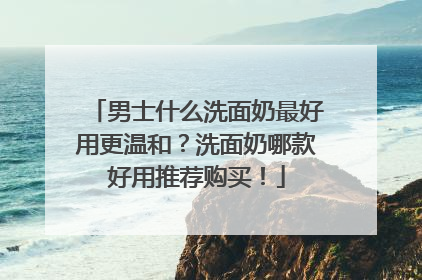 男士什么洗面奶最好用更温和？洗面奶哪款好用推荐购买！