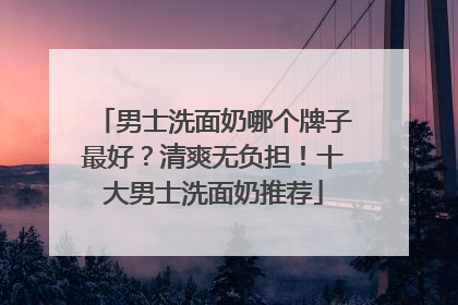 男士洗面奶哪个牌子最好？清爽无负担！十大男士洗面奶推荐