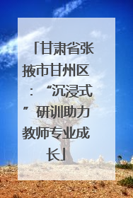 甘肃省张掖市甘州区：“沉浸式”研训助力教师专业成长