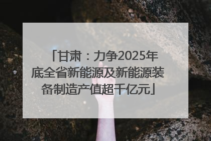 甘肃：力争2025年底全省新能源及新能源装备制造产值超千亿元