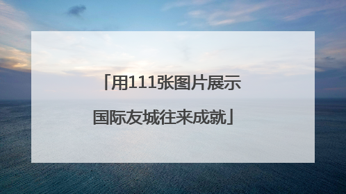 用111张图片展示国际友城往来成就