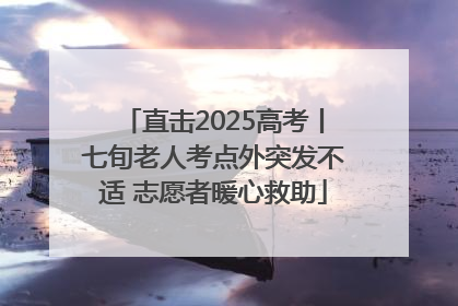 直击2025高考丨七旬老人考点外突发不适 志愿者暖心救助