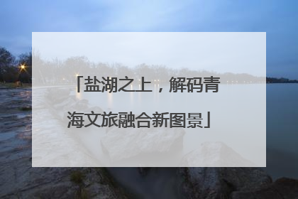 盐湖之上，解码青海文旅融合新图景