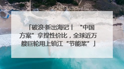 破浪·新出海记丨 “中国方案”拿捏性价比，全球近万艘巨轮用上镇江“节能桨”