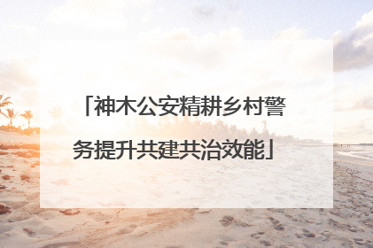 神木公安精耕乡村警务提升共建共治效能