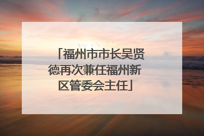 福州市市长吴贤德再次兼任福州新区管委会主任