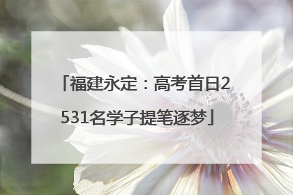 福建永定：高考首日2531名学子提笔逐梦