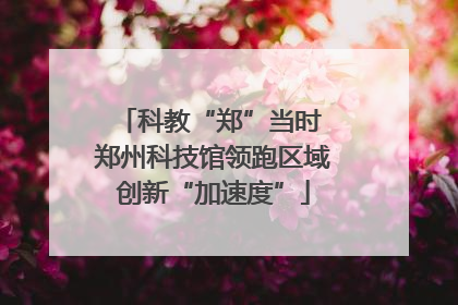 科教“郑”当时 郑州科技馆领跑区域创新“加速度”