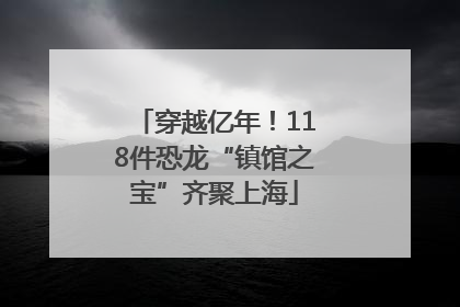 穿越亿年！118件恐龙“镇馆之宝”齐聚上海