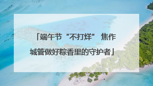 端午节“不打烊” 焦作城管做好粽香里的守护者