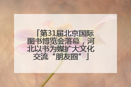 第31届北京国际图书博览会落幕，河北以书为媒扩大文化交流“朋友圈”