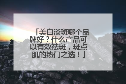 美白淡斑哪个品牌好？什么产品可以有效祛斑，斑点肌的热门之选！