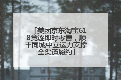 美团京东淘宝618竞逐即时零售，顺丰同城中立运力支撑全渠道履约