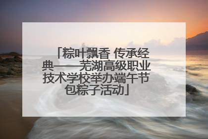 粽叶飘香 传承经典——芜湖高级职业技术学校举办端午节包粽子活动