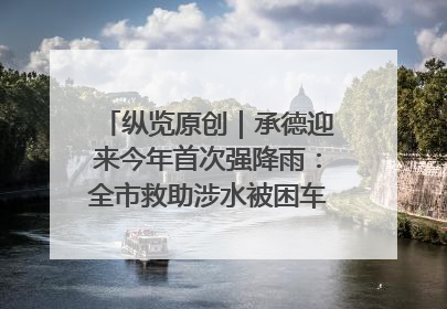 纵览原创｜承德迎来今年首次强降雨：全市救助涉水被困车辆30余辆，8日晚市区已无积水路段，交通恢复畅通