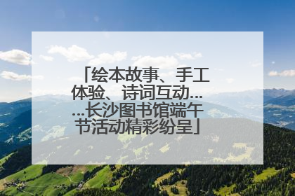 绘本故事、手工体验、诗词互动……长沙图书馆端午节活动精彩纷呈