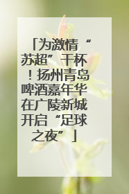 为激情“苏超”干杯！扬州青岛啤酒嘉年华在广陵新城开启“足球之夜”
