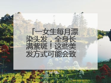 一女生每月漂染头发，全身长满紫斑！这些美发方式可能会致癌！紧急提醒