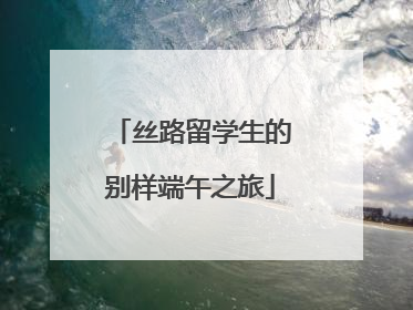 丝路留学生的别样端午之旅