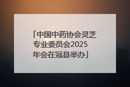 中国中药协会灵芝专业委员会2025年会在冠县举办