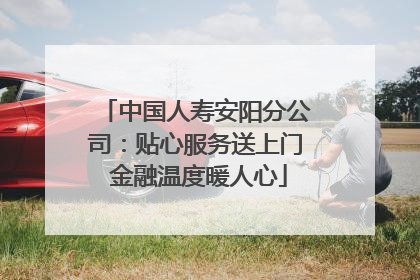 中国人寿安阳分公司：贴心服务送上门 金融温度暖人心