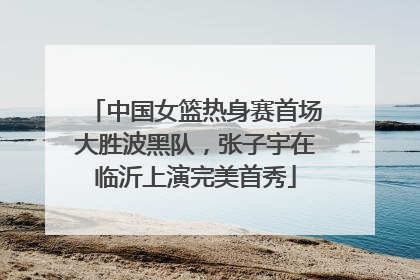 中国女篮热身赛首场大胜波黑队，张子宇在临沂上演完美首秀