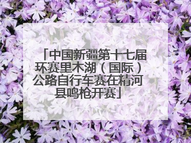 中国新疆第十七届环赛里木湖（国际）公路自行车赛在精河县鸣枪开赛