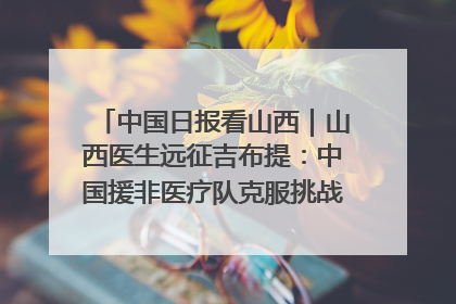 中国日报看山西｜山西医生远征吉布提：中国援非医疗队克服挑战救助非洲患者