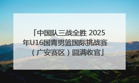 中国队三战全胜 2025年U16国青男篮国际挑战赛（广安赛区）圆满收官