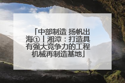 中部制造 扬帆出海①丨湘潭：打造具有强大竞争力的工程机械再制造基地