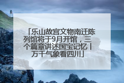 乐山故宫文物南迁陈列馆将于9月开馆，三个篇章讲述国宝记忆丨万千气象看四川